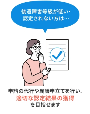 後遺障害等級が低い・認定されない方は…　申請の代行や異議申立てを行い、適切な認定結果の獲得を目指せます